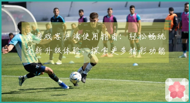 爱游戏客户端使用指南：轻松畅玩全新升级体验，探索更多精彩功能与活动福利