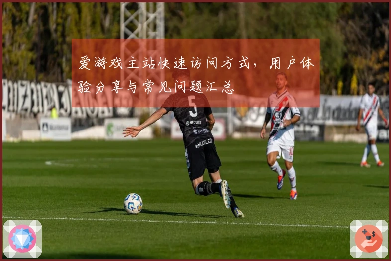 爱游戏主站快速访问方式，用户体验分享与常见问题汇总